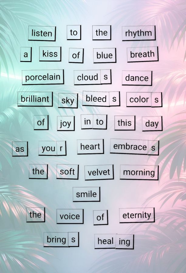 A screenshot of a poem made with Magnetic Poetry ® Online. Just a simple poem when cropped, but after some editing with Photo Studio Pro app and their blend technique, the poem stands out against big green palm fronds in a tropical, glowing pink setting. For those who cannot see the text because of it being a picture, the words are: listen to the rhythm, a kiss of blue breath, porcelain clouds dance, brilliant sky bleeds colors of joy into this day, as your heart embraces the soft velvet morning, smile, the voice of eternity brings healing. 