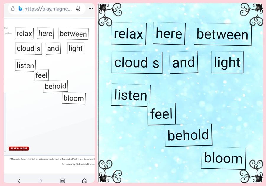 A screenshot of a short poem made with Magnetic Poetry ® Online. Just a simple poem when cropped, but after some editing with Photo Studio Pro app and their blend technique, the poem stands out in a turquoise background with small sparkling bubble texture. The words are: relax here between clouds and light... Listen, feel, behold, bloom. 