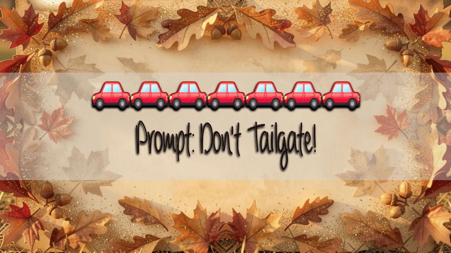 An autumn-themed watercolor background featuring a decorative border of multicolor autumn leaves, acorns, and pinecones framing a pale parchment center displaying text. Text reads: ” Prompt: Don't Tailgate” with a line of 7 car emojis over the top of it.